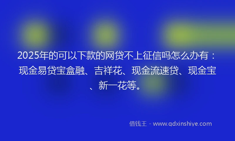 2025年的可以下款的网贷不上征信吗怎么办有：现金易贷宝盒融、吉祥花、现金流速贷、现金宝、新一花等。
