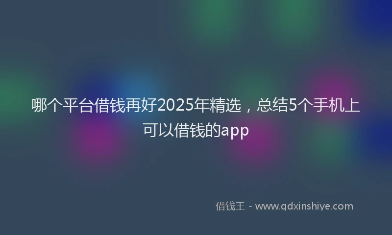 哪个平台借钱再好2025年精选，总结5个手机上可以借钱的app