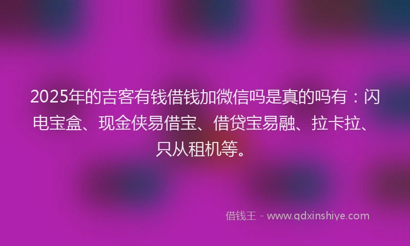 2025年的吉客有钱借钱加微信吗是真的吗有：闪电宝盒、现金侠易借宝、借贷宝易融、拉卡拉、只从租机等。