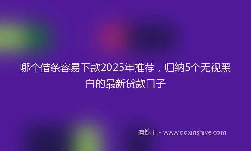 哪个借条容易下款2025年推荐，归纳5个无视黑白的最新贷款口子