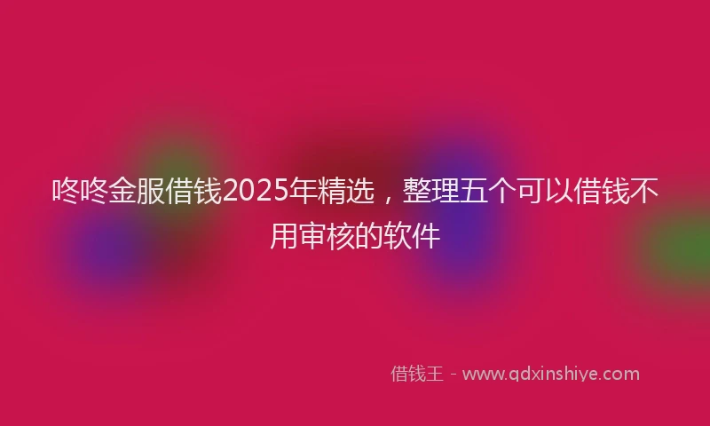 咚咚金服借钱2025年精选，整理五个可以借钱不用审核的软件