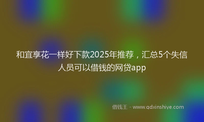 和宜享花一样好下款2025年推荐，汇总5个失信人员可以借钱的网贷app