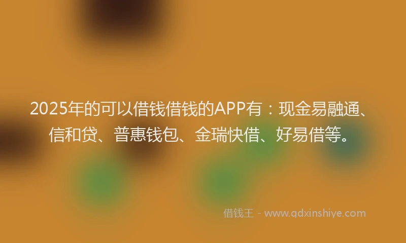 2025年的可以借钱借钱的APP有：现金易融通、信和贷、普惠钱包、金瑞快借、好易借等。
