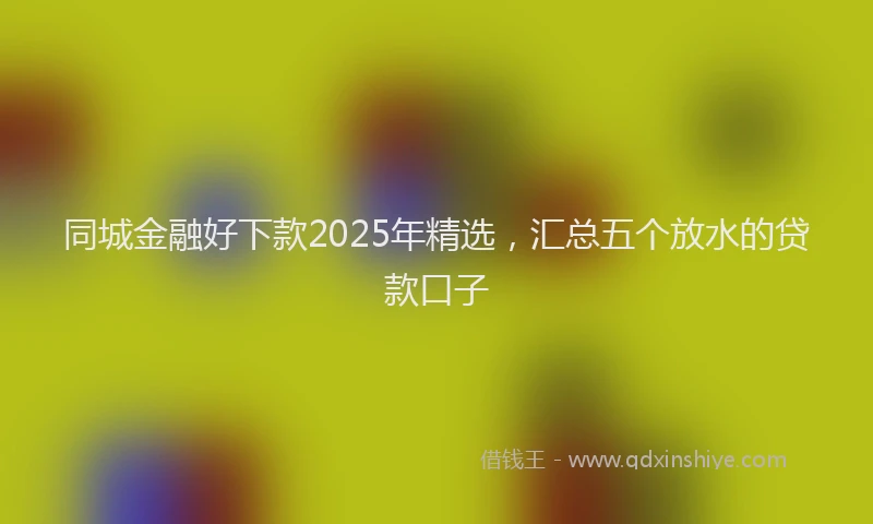 同城金融好下款2025年精选，汇总五个放水的贷款口子