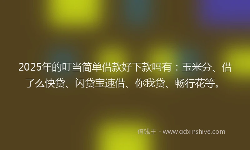 2025年的叮当简单借款好下款吗有：玉米分、借了么快贷、闪贷宝速借、你我贷、畅行花等。