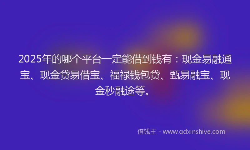 2025年的哪个平台一定能借到钱有：现金易融通宝、现金贷易借宝、福禄钱包贷、甄易融宝、现金秒融途等。