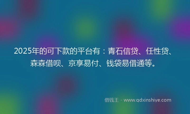 2025年的可下款的平台有：青石信贷、任性贷、森森借呗、京享易付、钱袋易借通等。