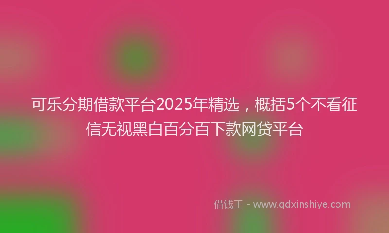 可乐分期借款平台2025年精选，概括5个不看征信无视黑白百分百下款网贷平台