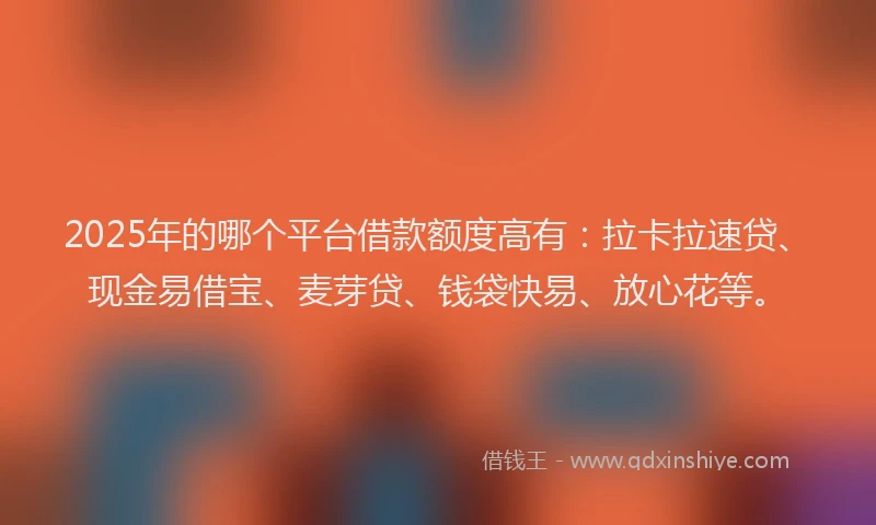 2025年的哪个平台借款额度高有：拉卡拉速贷、现金易借宝、麦芽贷、钱袋快易、放心花等。