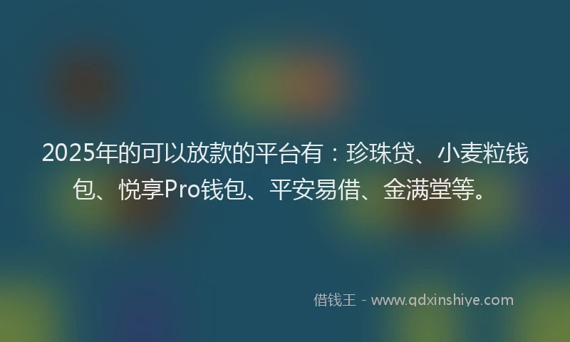 2025年的可以放款的平台有：珍珠贷、小麦粒钱包、悦享Pro钱包、平安易借、金满堂等。
