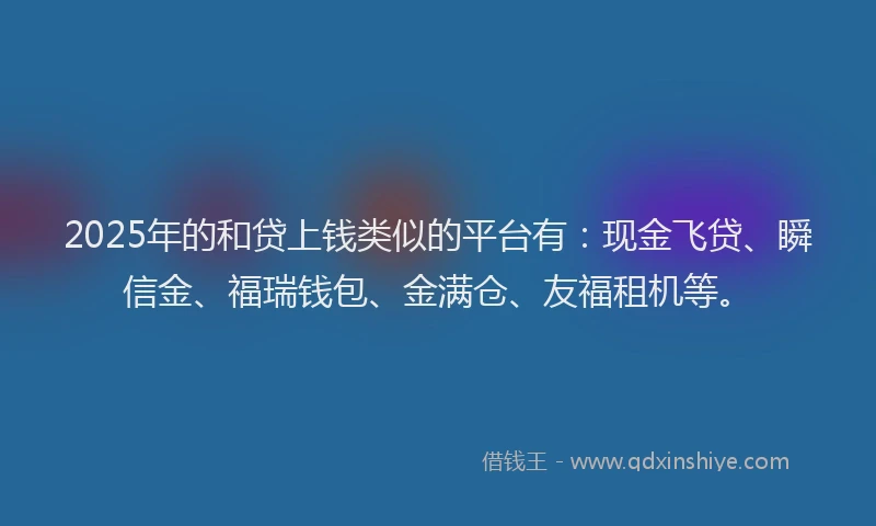 2025年的和贷上钱类似的平台有：现金飞贷、瞬信金、福瑞钱包、金满仓、友福租机等。