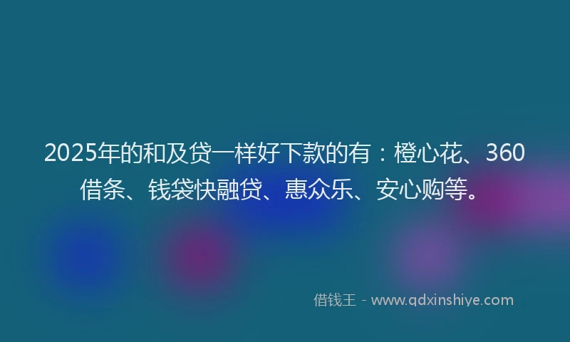 2025年的和及贷一样好下款的有：橙心花、360借条、钱袋快融贷、惠众乐、安心购等。