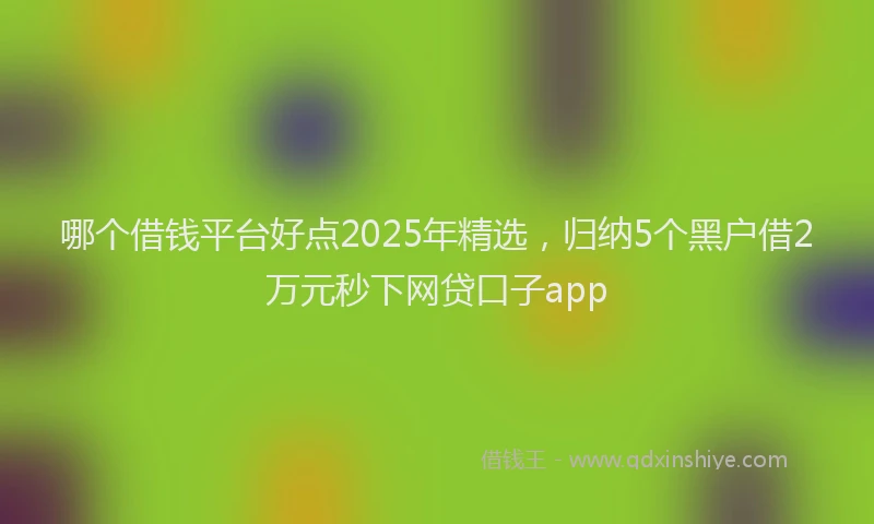 哪个借钱平台好点2025年精选,归纳5个黑户借2万元秒下网贷口子app