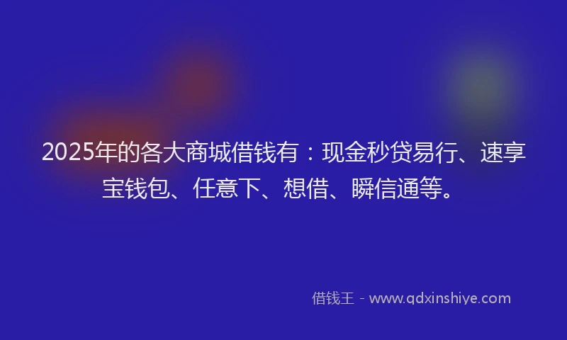 2025年的各大商城借钱有：现金秒贷易行、速享宝钱包、任意下、想借、瞬信通等。