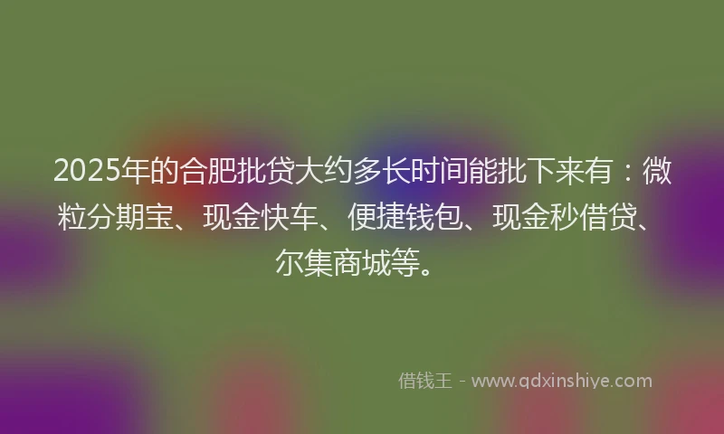 2025年的合肥批贷大约多长时间能批下来有：微粒分期宝、现金快车、便捷钱包、现金秒借贷、尔集商城等。