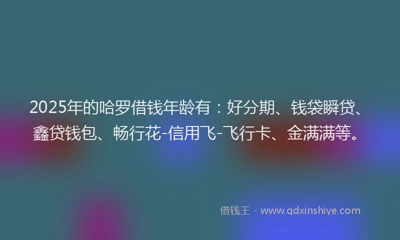 2025年的哈罗借钱年龄有：好分期、钱袋瞬贷、鑫贷钱包、畅行花-信用飞-飞行卡、金满满等。