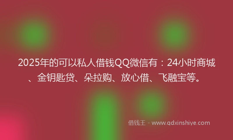 2025年的可以私人借钱QQ微信有：24小时商城、金钥匙贷、朵拉购、放心借、飞融宝等。