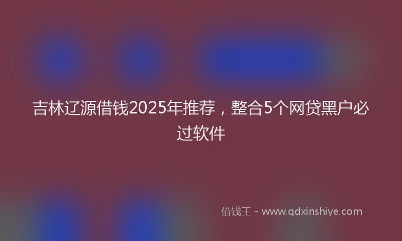 吉林辽源借钱2025年推荐，整合5个网贷黑户必过软件