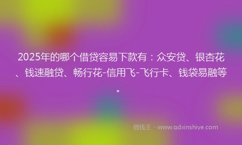 2025年的哪个借贷容易下款有：众安贷、银杏花、钱速融贷、畅行花-信用飞-飞行卡、钱袋易融等。