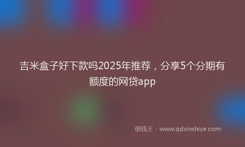 吉米盒子好下款吗2025年推荐，分享5个分期有额度的网贷app