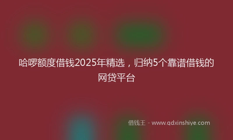 哈啰额度借钱2025年精选，归纳5个靠谱借钱的网贷平台