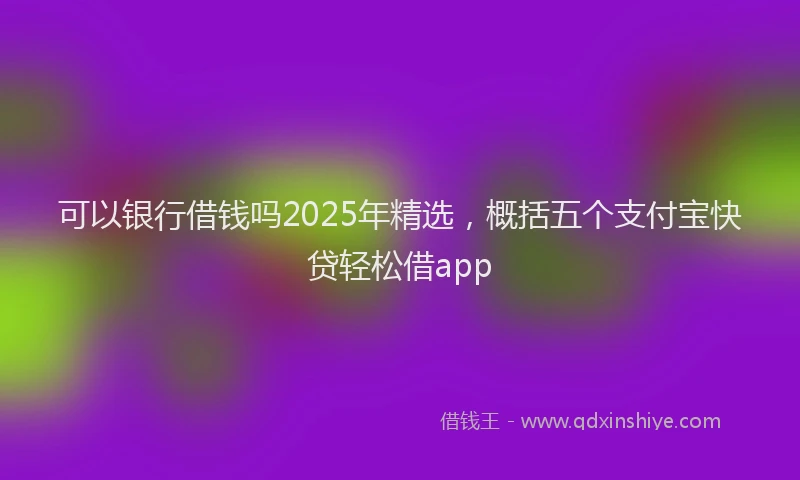 可以银行借钱吗2025年精选，概括五个支付宝快贷轻松借app