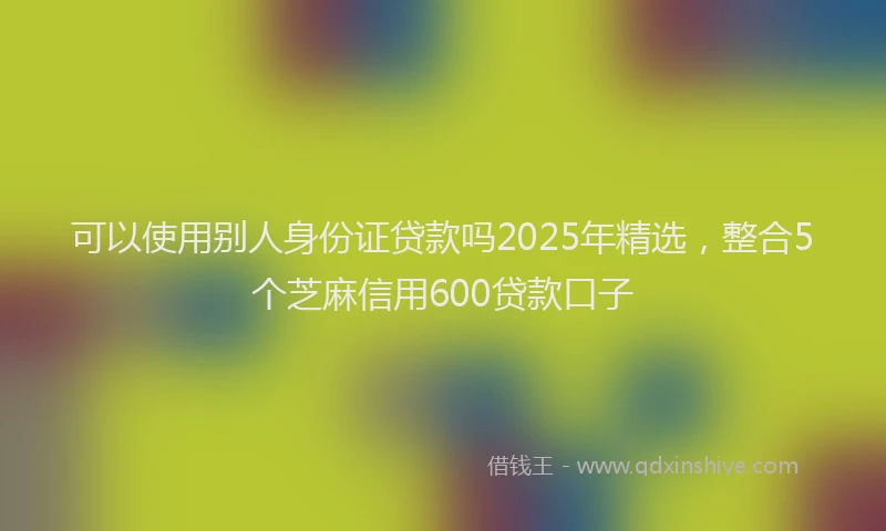 可以使用别人身份证贷款吗2025年精选，整合5个芝麻信用600贷款口子
