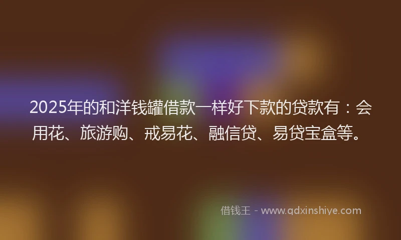 2025年的和洋钱罐借款一样好下款的贷款有：会用花、旅游购、戒易花、融信贷、易贷宝盒等。