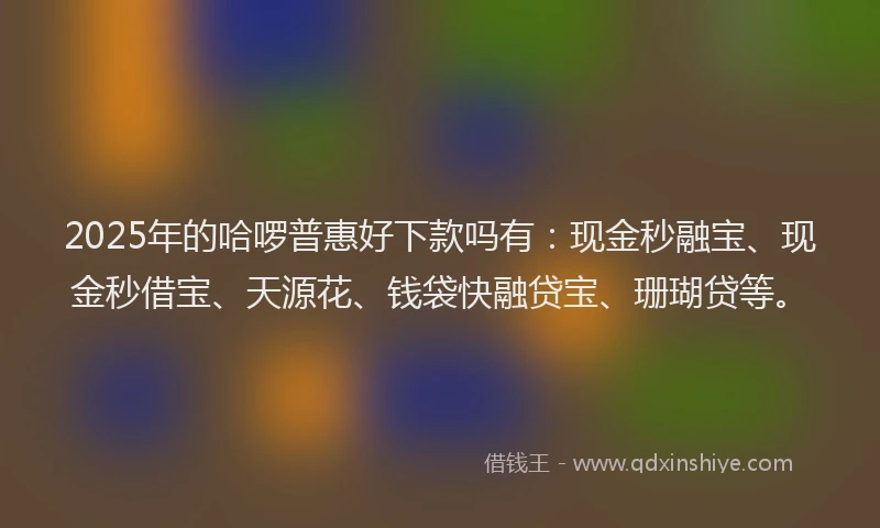 2025年的哈啰普惠好下款吗有：现金秒融宝、现金秒借宝、天源花、钱袋快融贷宝、珊瑚贷等。