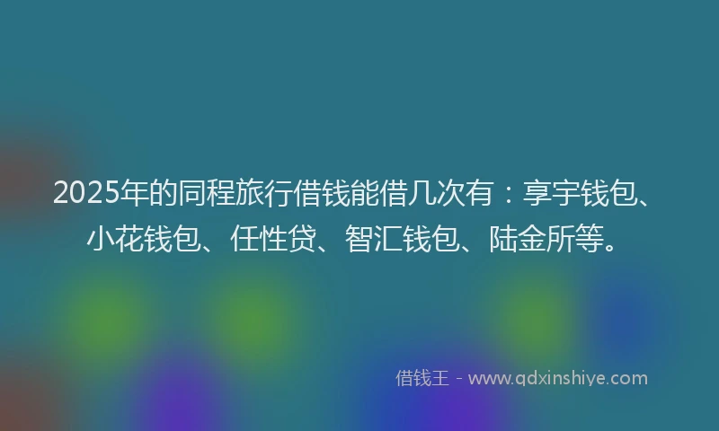 2025年的同程旅行借钱能借几次有：享宇钱包、小花钱包、任性贷、智汇钱包、陆金所等。
