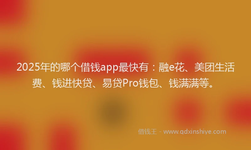 2025年的哪个借钱app最快有：融e花、美团生活费、钱进快贷、易贷Pro钱包、钱满满等。