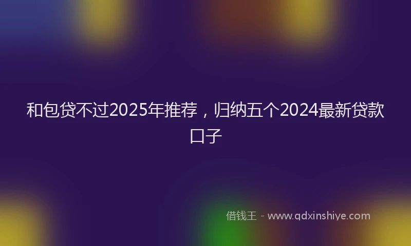 和包贷不过2025年推荐，归纳五个2024最新贷款口子