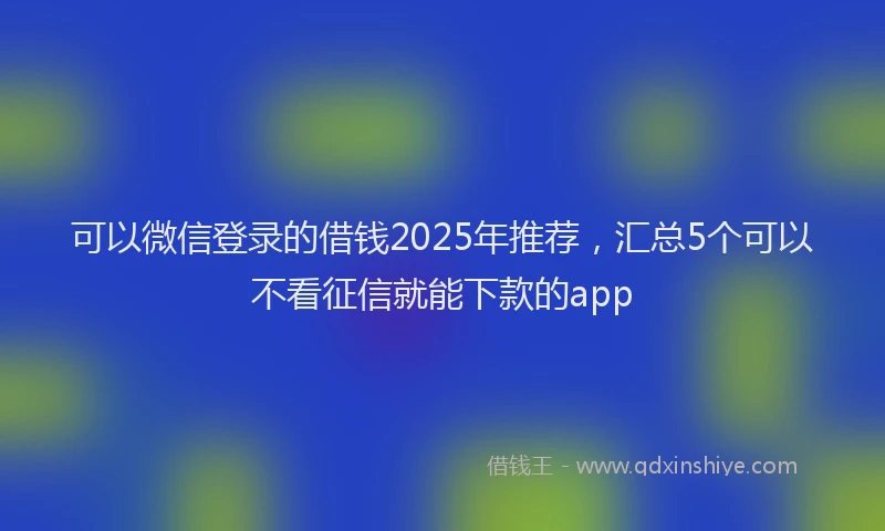 可以微信登录的借钱2025年推荐，汇总5个可以不看征信就能下款的app