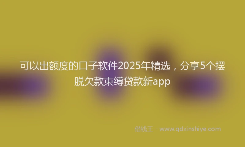 可以出额度的口子软件2025年精选，分享5个摆脱欠款束缚贷款新app