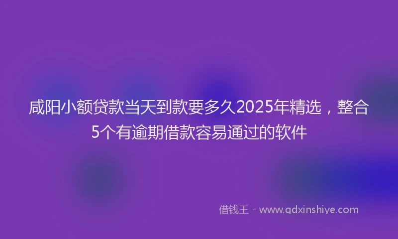 咸阳小额贷款当天到款要多久2025年精选，整合5个有逾期借款容易通过的软件