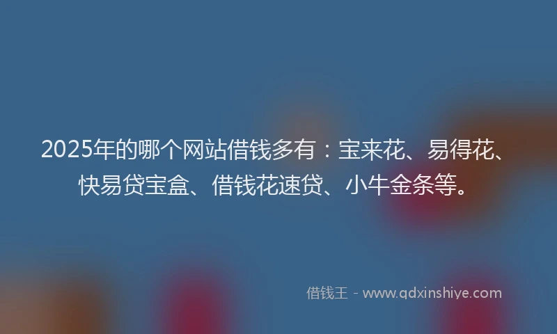 2025年的哪个网站借钱多有：宝来花、易得花、快易贷宝盒、借钱花速贷、小牛金条等。