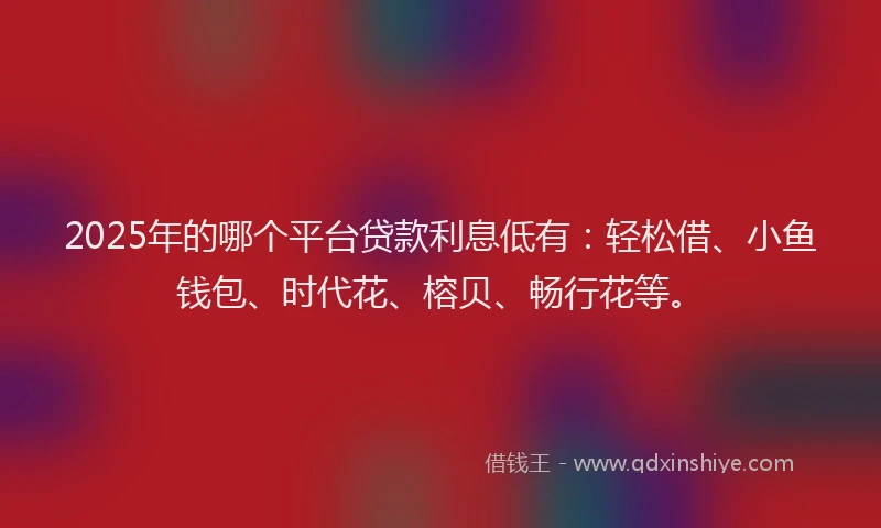 2025年的哪个平台贷款利息低有：轻松借、小鱼钱包、时代花、榕贝、畅行花等。