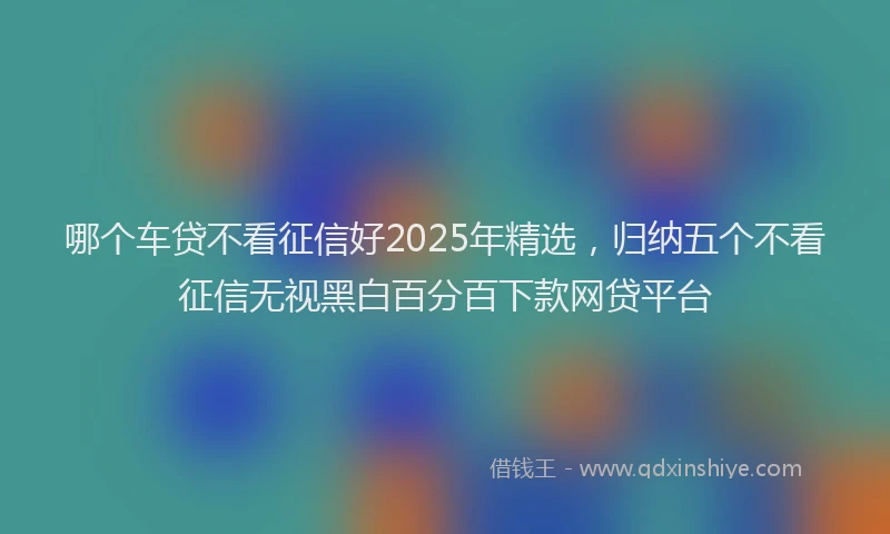哪个车贷不看征信好2025年精选，归纳五个不看征信无视黑白百分百下款网贷平台