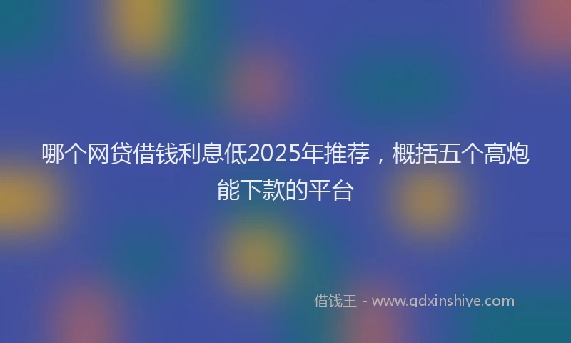 哪个网贷借钱利息低2025年推荐，概括五个高炮能下款的平台