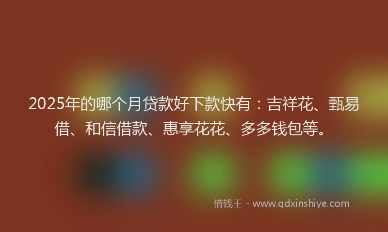 2025年的哪个月贷款好下款快有：吉祥花、甄易借、和信借款、惠享花花、多多钱包等。