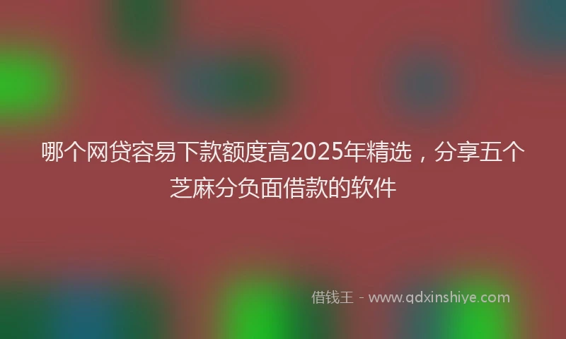 哪个网贷容易下款额度高2025年精选，分享五个芝麻分负面借款的软件