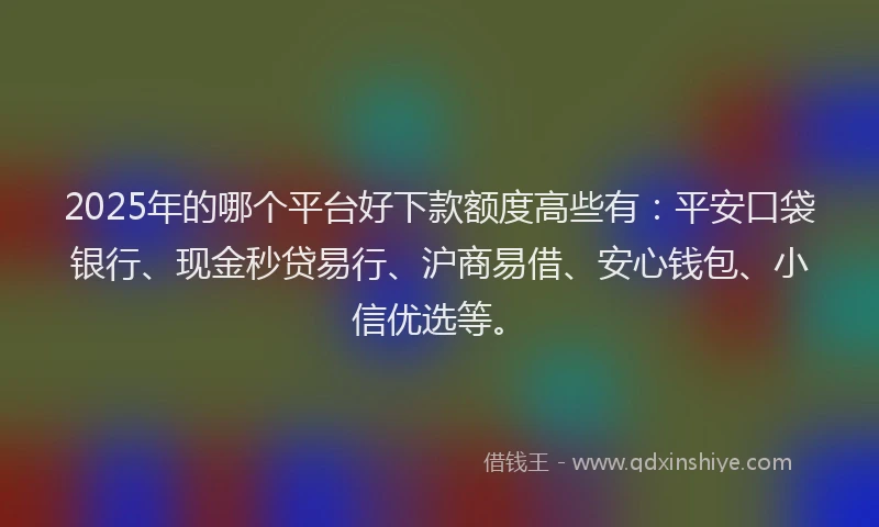 2025年的哪个平台好下款额度高些有：平安口袋银行、现金秒贷易行、沪商易借、安心钱包、小信优选等。