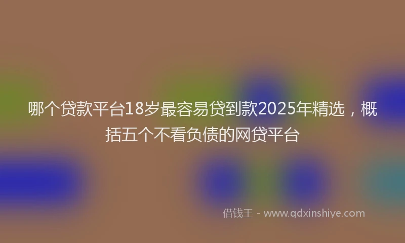 哪个贷款平台18岁最容易贷到款2025年精选，概括五个不看负债的网贷平台