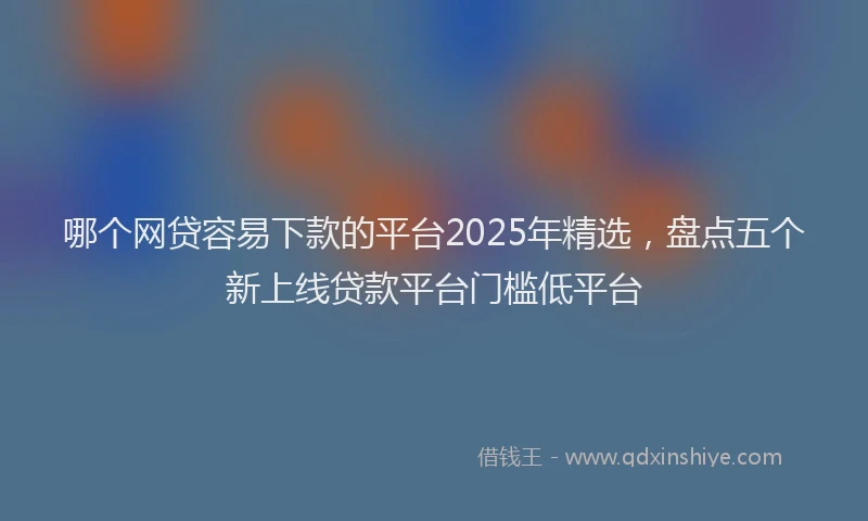 哪个网贷容易下款的平台2025年精选,盘点五个新上线贷款平台门槛低平台