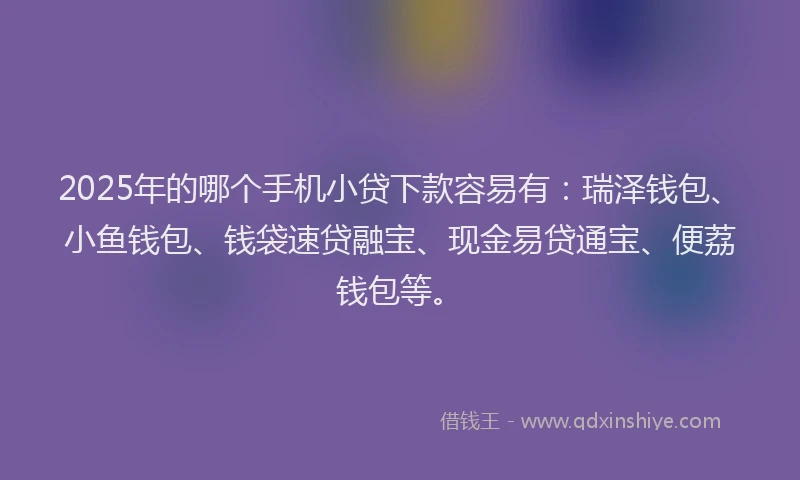 2025年的哪个手机小贷下款容易有：瑞泽钱包、小鱼钱包、钱袋速贷融宝、现金易贷通宝、便荔钱包等。