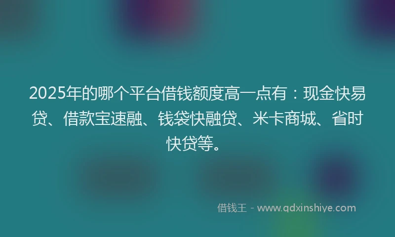 2025年的哪个平台借钱额度高一点有：现金快易贷、借款宝速融、钱袋快融贷、米卡商城、省时快贷等。