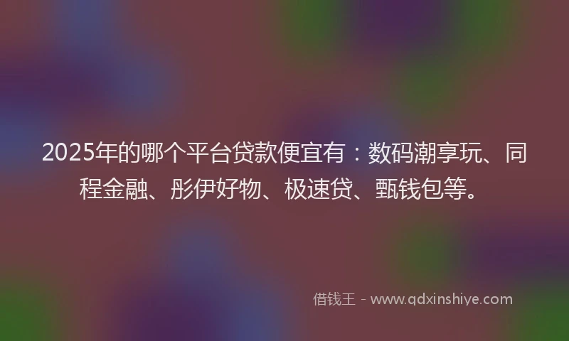 2025年的哪个平台贷款便宜有：数码潮享玩、同程金融、彤伊好物、极速贷、甄钱包等。