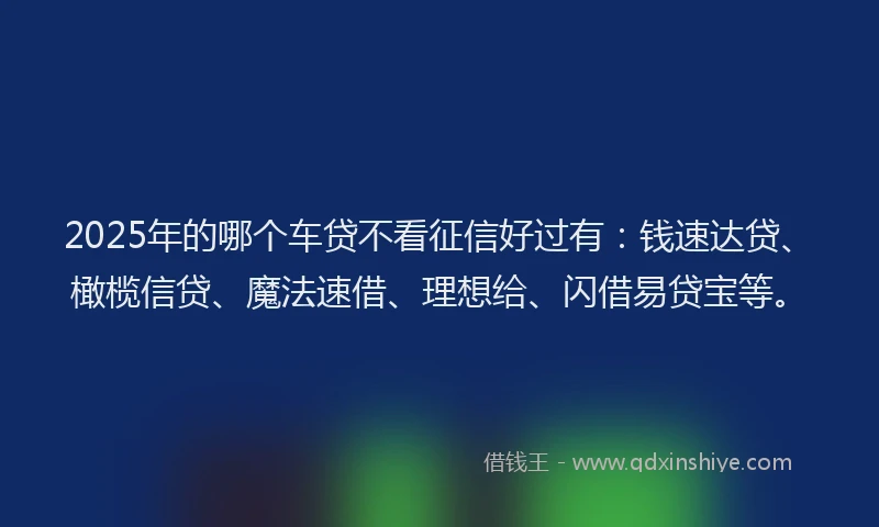 2025年的哪个车贷不看征信好过有：钱速达贷、橄榄信贷、魔法速借、理想给、闪借易贷宝等。