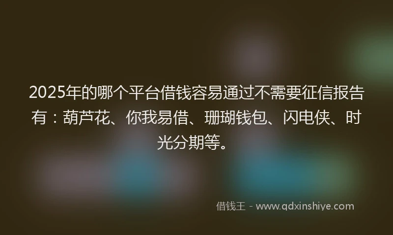 2025年的哪个平台借钱容易通过不需要征信报告有：葫芦花、你我易借、珊瑚钱包、闪电侠、时光分期等。