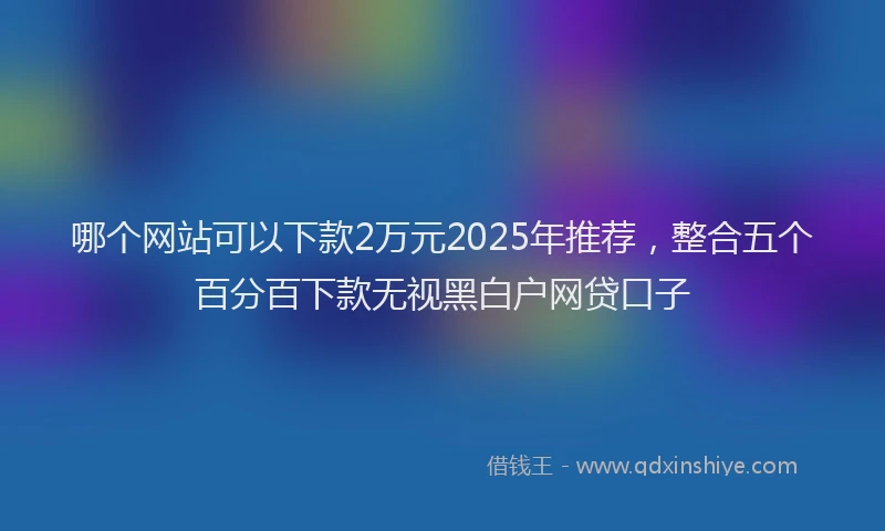 哪个网站可以下款2万元2025年推荐，整合五个百分百下款无视黑白户网贷口子